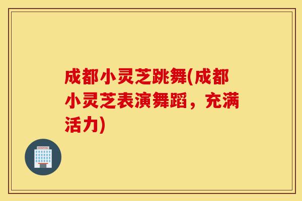 成都小灵芝跳舞(成都小灵芝表演舞蹈,充满活力)