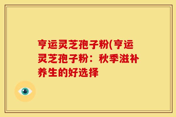 亨运灵芝孢子粉(亨运灵芝孢子粉：秋季滋补养生的好选择