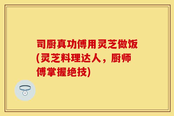 司厨真功傅用灵芝做饭(灵芝料理达人，厨师傅掌握绝技)