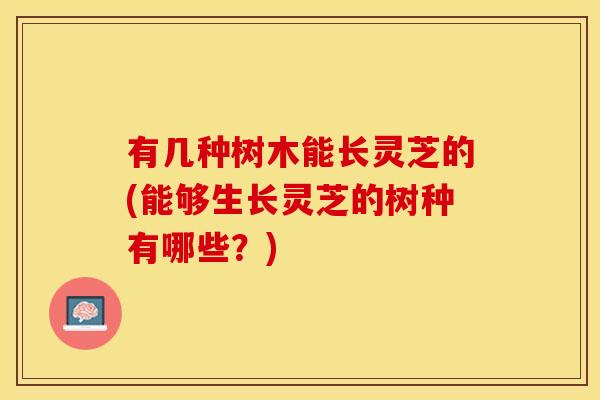有几种树木能长灵芝的(能够生长灵芝的树种有哪些?)