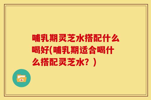 哺乳期灵芝水搭配什么喝好(哺乳期适合喝什么搭配灵芝水?)
