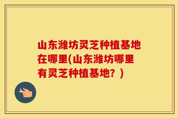 山东潍坊灵芝种植基地在哪里(山东潍坊哪里有灵芝种植基地?)