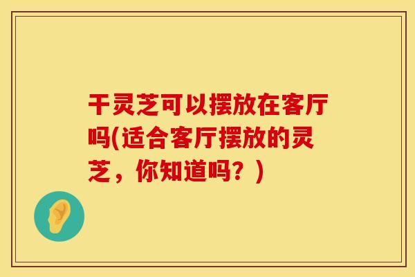 干灵芝可以摆放在客厅吗(适合客厅摆放的灵芝,你知道吗?)