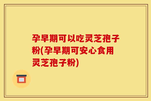 孕早期可以吃灵芝孢子粉(孕早期可安心食用灵芝孢子粉)