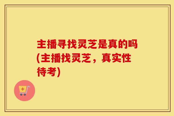 主播寻找灵芝是真的吗(主播找灵芝，真实性待考)