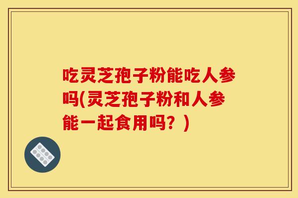 吃灵芝孢子粉能吃人参吗(灵芝孢子粉和人参能一起食用吗?)
