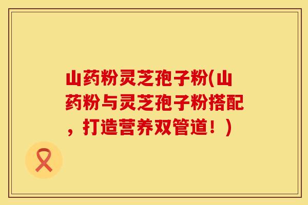 山药粉灵芝孢子粉(山药粉与灵芝孢子粉搭配,打造营养双管道!)