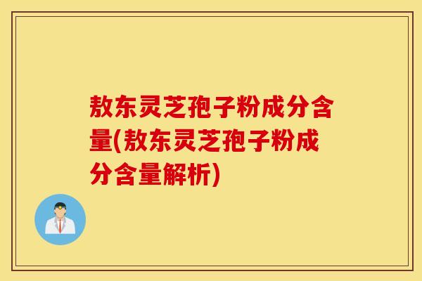 敖东灵芝孢子粉成分含量(敖东灵芝孢子粉成分含量解析)