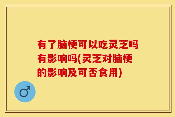 有了脑梗可以吃灵芝吗有影响吗(灵芝对脑梗的影响及可否食用)