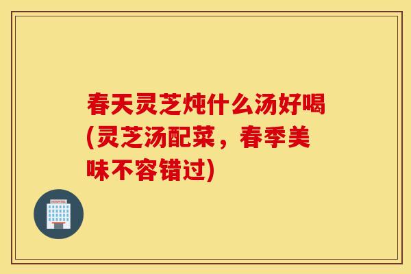 春天灵芝炖什么汤好喝(灵芝汤配菜，春季美味不容错过)