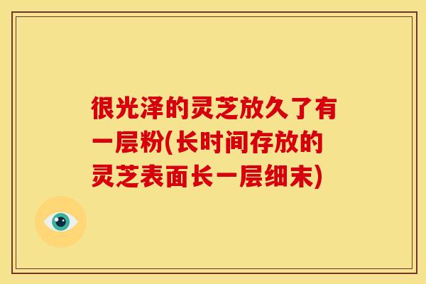 很光泽的灵芝放久了有一层粉(长时间存放的灵芝表面长一层细末)