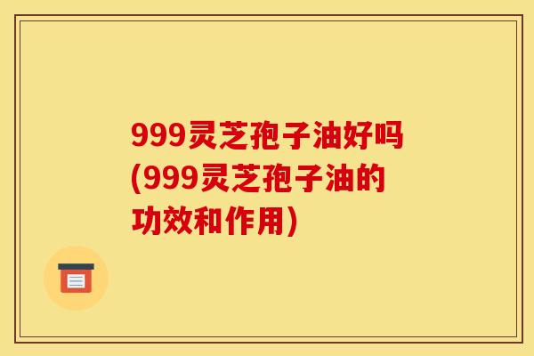 999灵芝孢子油好吗(999灵芝孢子油的功效和作用)