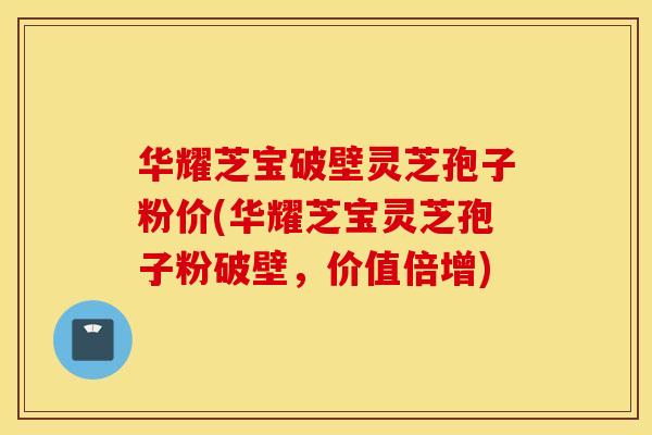 华耀芝宝破壁灵芝孢子粉价(华耀芝宝灵芝孢子粉破壁,价值倍增)