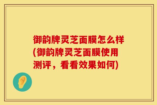 御韵牌灵芝面膜怎么样(御韵牌灵芝面膜使用测评,看看效果如何)