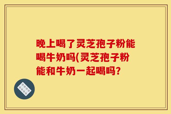 晚上喝了灵芝孢子粉能喝牛奶吗(灵芝孢子粉能和牛奶一起喝吗?