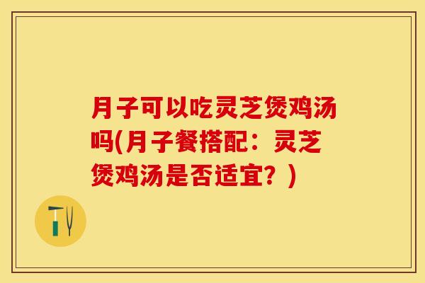 月子可以吃灵芝煲鸡汤吗(月子餐搭配：灵芝煲鸡汤是否适宜？)