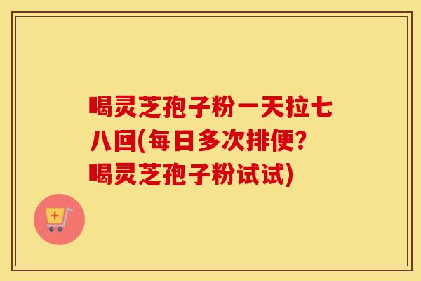 喝灵芝孢子粉一天拉七八回(每日多次排便?喝灵芝孢子粉试试)