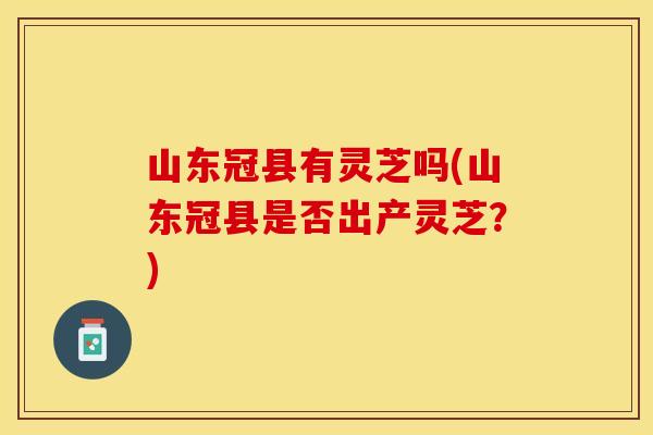 山东冠县有灵芝吗(山东冠县是否出产灵芝?)