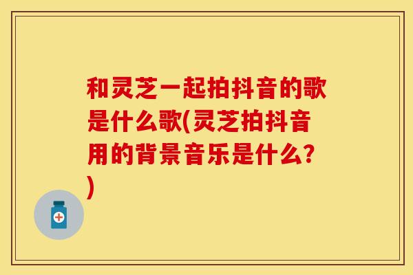 和灵芝一起拍抖音的歌是什么歌(灵芝拍抖音用的背景音乐是什么？)