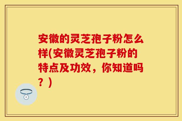 安徽的灵芝孢子粉怎么样(安徽灵芝孢子粉的特点及功效，你知道吗？)