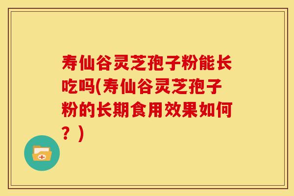 寿仙谷灵芝孢子粉能长吃吗(寿仙谷灵芝孢子粉的长期食用效果如何?)