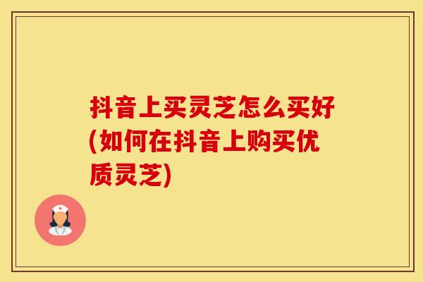 抖音上买灵芝怎么买好(如何在抖音上购买优质灵芝)