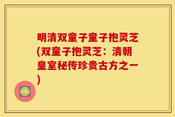 明清双童子童子抱灵芝(双童子抱灵芝：清朝皇室秘传珍贵古方之一)