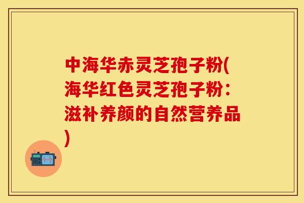 中海华赤灵芝孢子粉(海华红色灵芝孢子粉:滋补养颜的自然营养品)