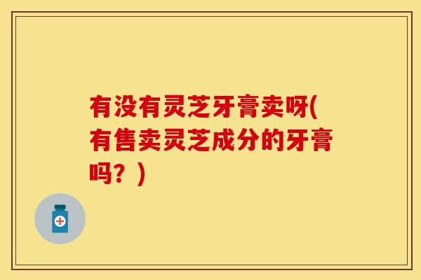 有没有灵芝牙膏卖呀(有售卖灵芝成分的牙膏吗?)