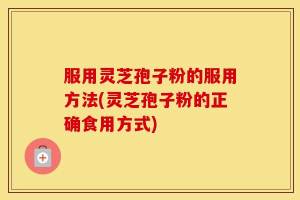 服用灵芝孢子粉的服用方法(灵芝孢子粉的正确食用方式)