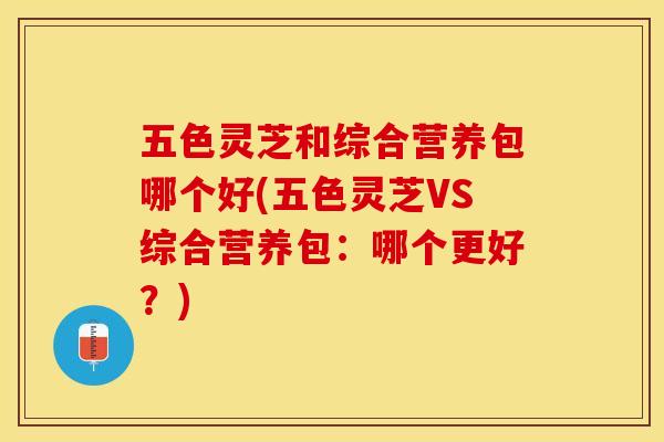 五色灵芝和综合营养包哪个好(五色灵芝VS综合营养包：哪个更好？)