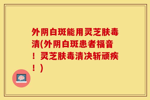 外阴白斑能用灵芝肤毒清(外阴白斑患者福音！灵芝肤毒清决斩顽疾！)