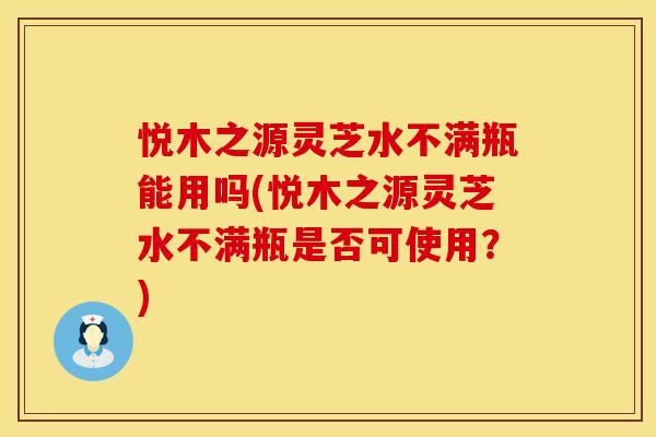 悦木之源灵芝水不满瓶能用吗(悦木之源灵芝水不满瓶是否可使用？)
