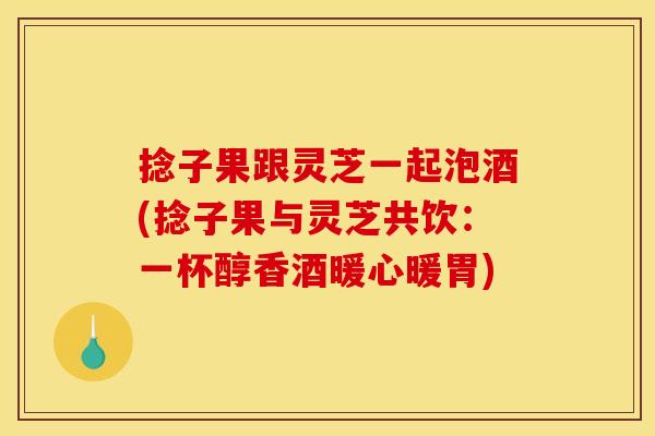 捻子果跟灵芝一起泡酒(捻子果与灵芝共饮：一杯醇香酒暖心暖胃)