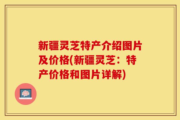 新疆灵芝特产介绍图片及价格(新疆灵芝：特产价格和图片详解)