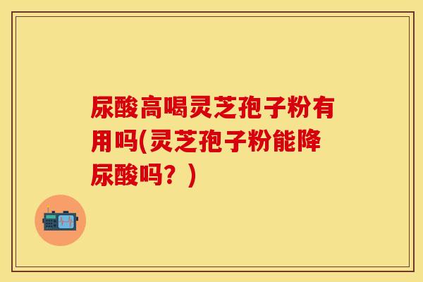 尿酸高喝灵芝孢子粉有用吗(灵芝孢子粉能降尿酸吗？)