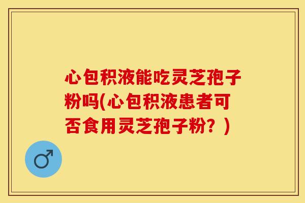 心包积液能吃灵芝孢子粉吗(心包积液患者可否食用灵芝孢子粉？)