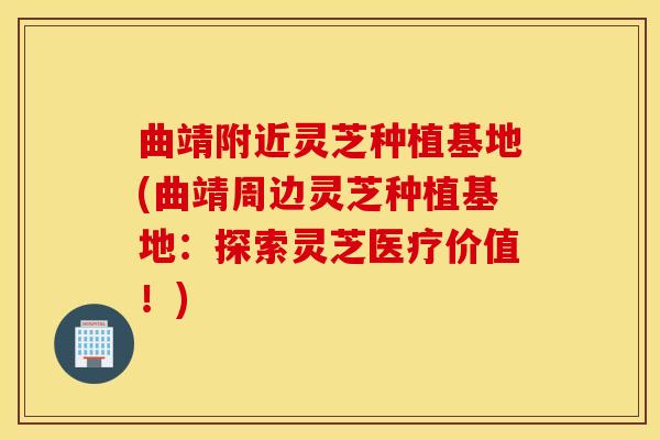 曲靖附近灵芝种植基地(曲靖周边灵芝种植基地：探索灵芝医疗价值！)