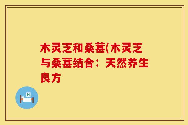 木灵芝和桑葚(木灵芝与桑葚结合：天然养生良方