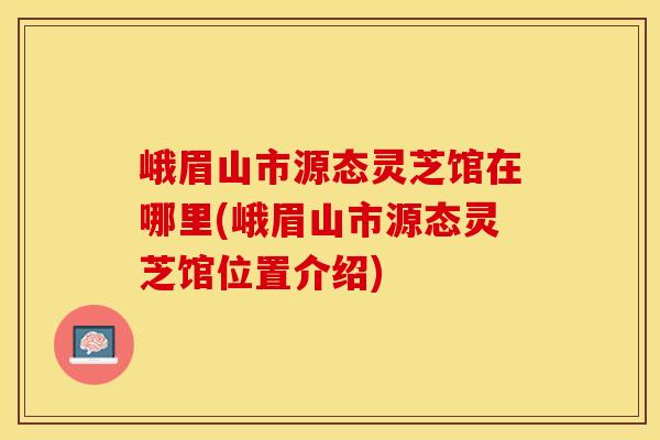 峨眉山市源态灵芝馆在哪里(峨眉山市源态灵芝馆位置介绍)