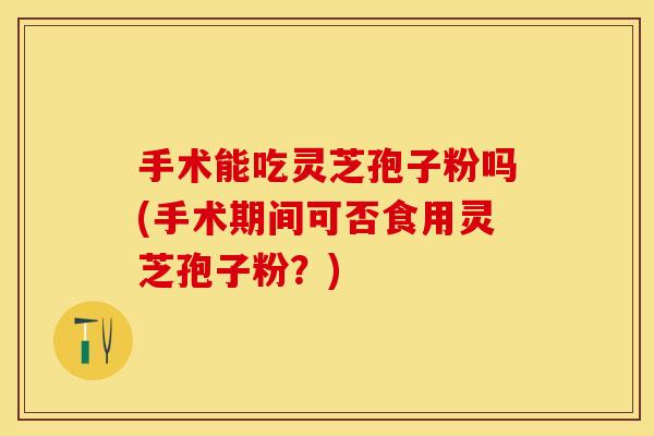 手术能吃灵芝孢子粉吗(手术期间可否食用灵芝孢子粉?)