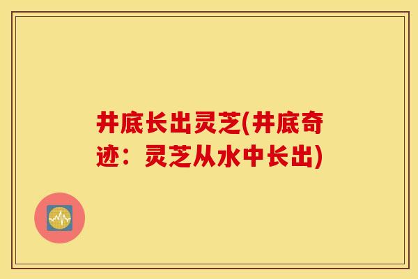 井底长出灵芝(井底奇迹:灵芝从水中长出)