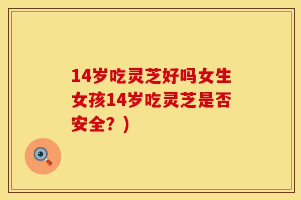 14岁吃灵芝好吗女生女孩14岁吃灵芝是否安全?)