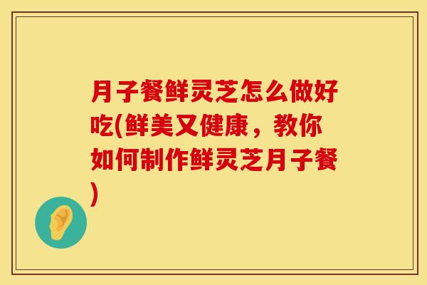 月子餐鲜灵芝怎么做好吃(鲜美又健康，教你如何制作鲜灵芝月子餐)