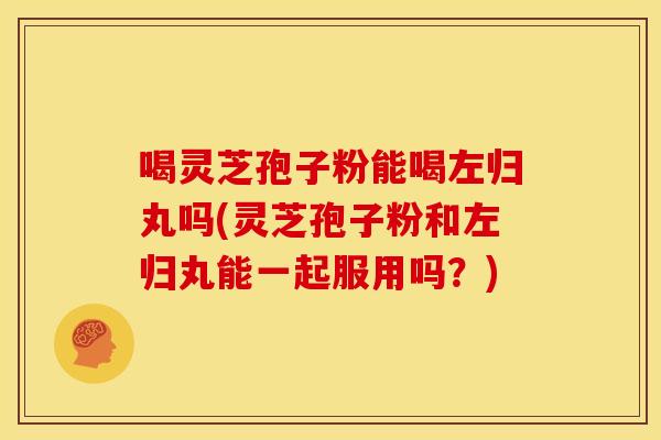 喝灵芝孢子粉能喝左归丸吗(灵芝孢子粉和左归丸能一起服用吗？)