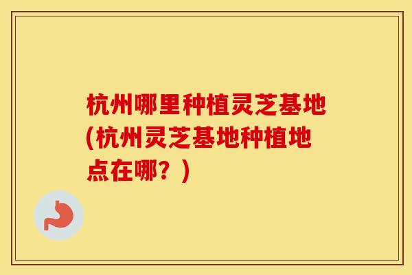 杭州哪里种植灵芝基地(杭州灵芝基地种植地点在哪?)