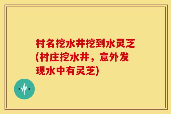 村名挖水井挖到水灵芝(村庄挖水井,意外发现水中有灵芝)