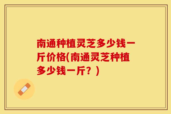 南通种植灵芝多少钱一斤价格(南通灵芝种植多少钱一斤？)
