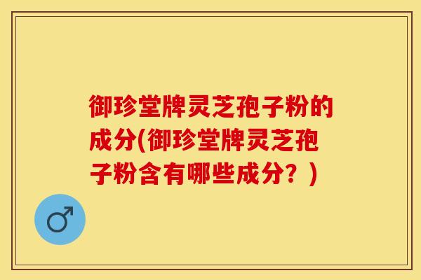 御珍堂牌灵芝孢子粉的成分(御珍堂牌灵芝孢子粉含有哪些成分？)