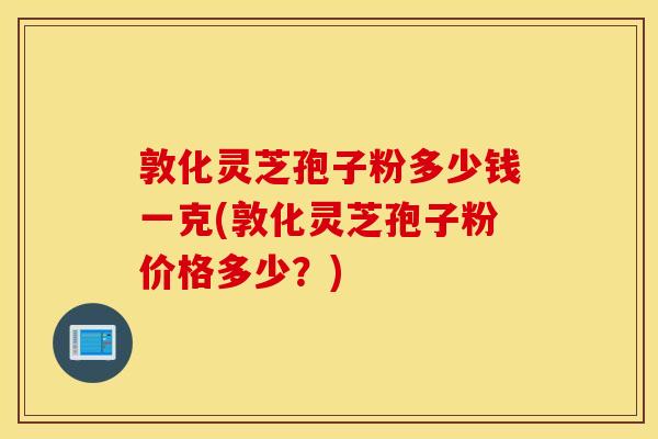 敦化灵芝孢子粉多少钱一克(敦化灵芝孢子粉价格多少?)